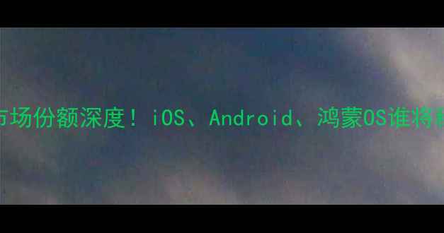 图片 📱全球手机系统市场份额深度！iOS、Android、鸿蒙OS谁将称霸？附选购指南