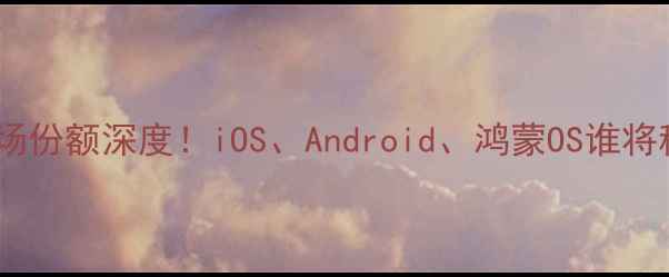 全球手机系统市场份额深度iOSAndroid鸿蒙OS谁将称霸附选购指南
