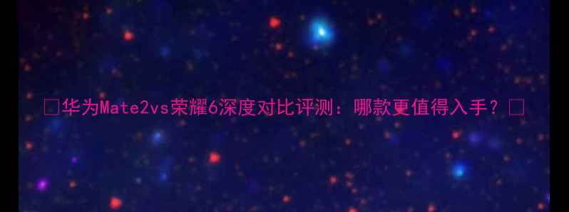 华为Mate2vs荣耀6深度对比评测哪款更值得入手
