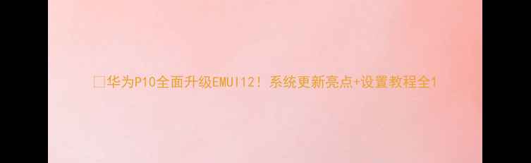 华为P10全面升级EMUI12系统更新亮点设置教程全