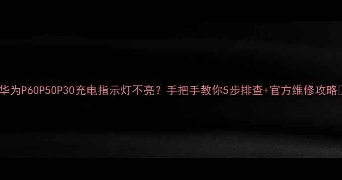华为P60P50P30充电指示灯不亮手把手教你5步排查官方维修攻略