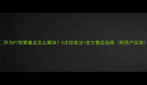 华为P7频繁重启怎么解决5步排查法官方售后指南附用户实测