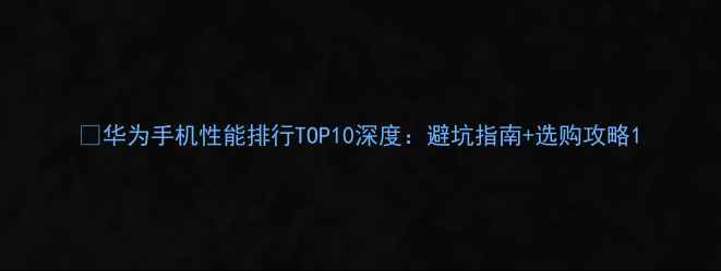图片 📱华为手机性能排行TOP10深度：避坑指南+选购攻略1