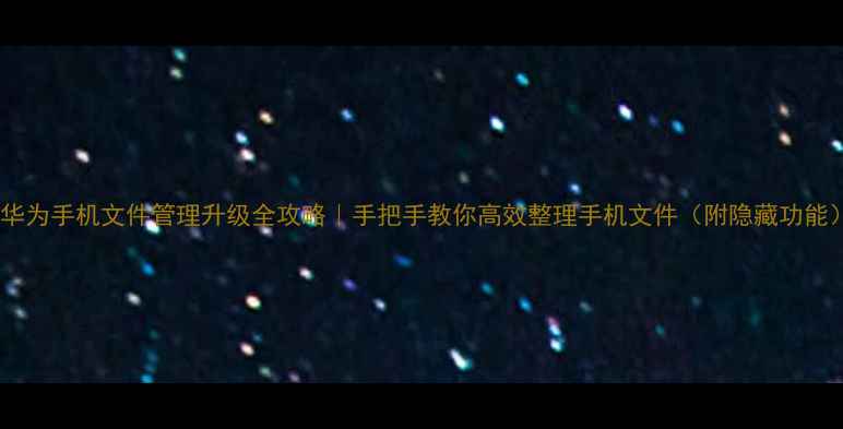 华为手机文件管理升级全攻略手把手教你高效整理手机文件附隐藏功能