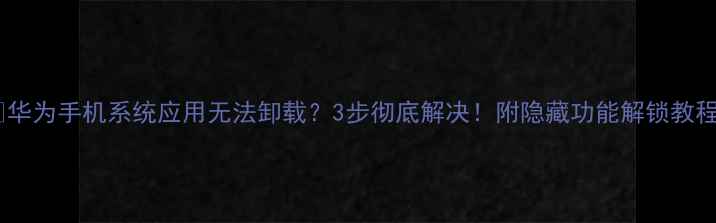 华为手机系统应用无法卸载3步彻底解决附隐藏功能解锁教程