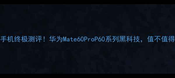 华为手机终极测评华为Mate60ProP60系列黑科技值不值得入手