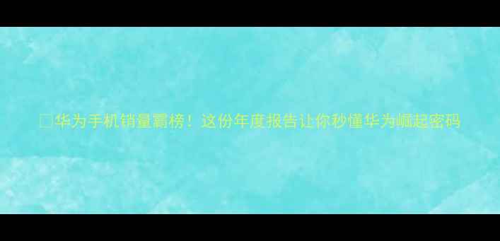 华为手机销量霸榜这份年度报告让你秒懂华为崛起密码