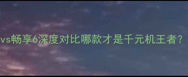 华为畅享5vs畅享6深度对比哪款才是千元机王者实测体验全