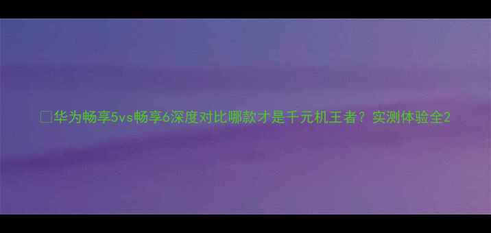 图片 📱华为畅享5vs畅享6深度对比哪款才是千元机王者？实测体验全2