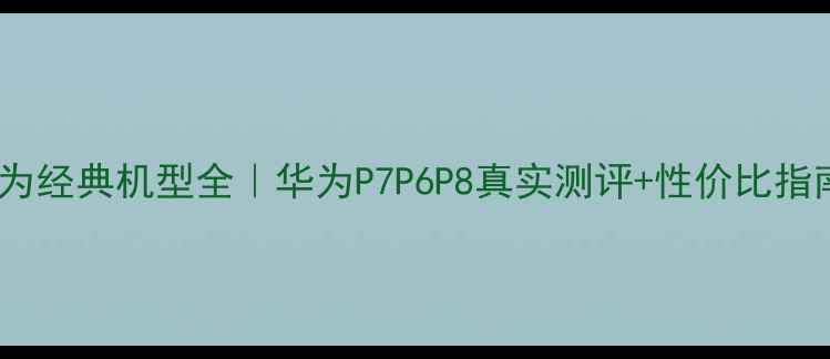 华为经典机型全华为P7P6P8真实测评性价比指南