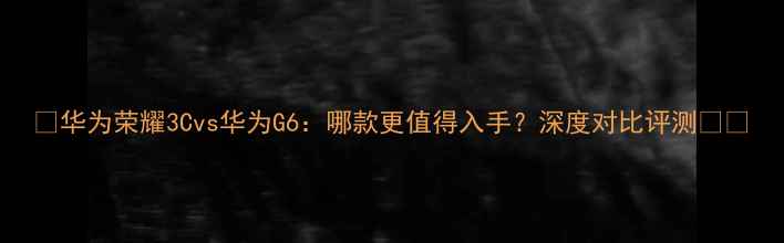 图片 📱华为荣耀3Cvs华为G6：哪款更值得入手？深度对比评测💰🔥