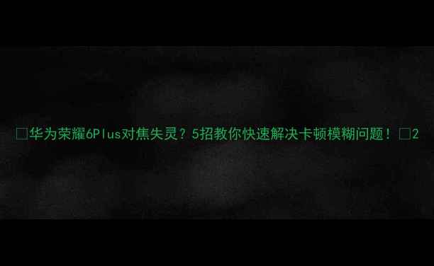 华为荣耀6Plus对焦失灵5招教你快速解决卡顿模糊问题