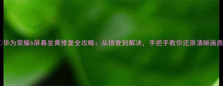 华为荣耀6屏幕发黄修复全攻略从排查到解决手把手教你还原清晰画质