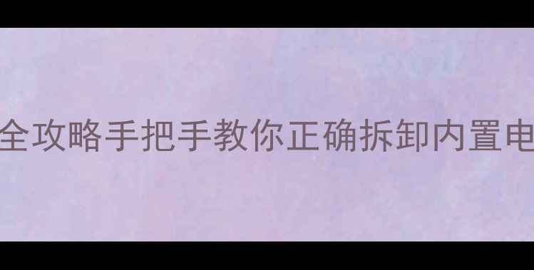 可拆卸内置电池手机推荐充电全攻略手把手教你正确拆卸内置电池充电续航翻倍技巧大公开