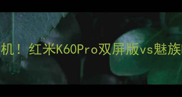 国产双屏真香机红米K60Pro双屏版vs魅族MingX3深度测评