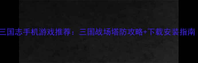 安卓塔防三国志手机游戏推荐三国战场塔防攻略下载安装指南附福利