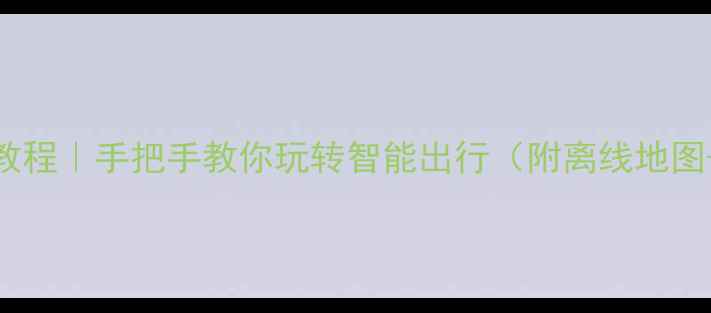 安卓导航保姆级教程手把手教你玩转智能出行附离线地图语音导航全攻略