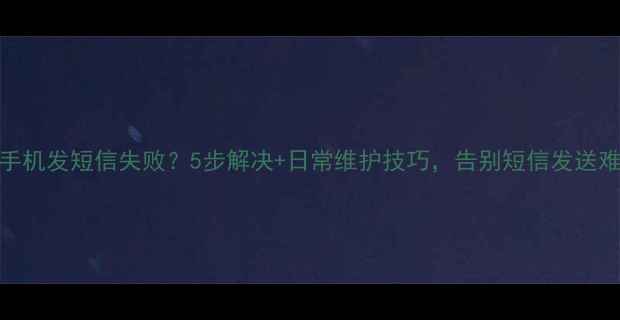 安卓手机发短信失败5步解决日常维护技巧告别短信发送难题