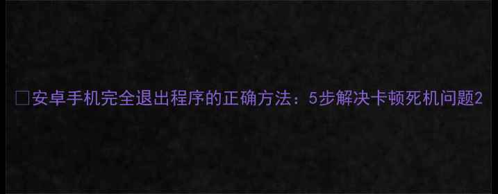 图片 📱安卓手机完全退出程序的正确方法：5步解决卡顿死机问题2