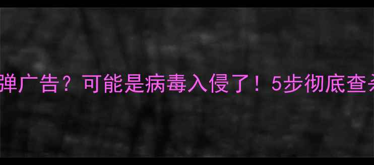安卓手机总被弹广告可能是病毒入侵了5步彻底查杀日常防护指南
