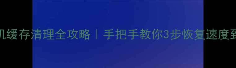 安卓手机缓存清理全攻略手把手教你3步恢复速度到满格