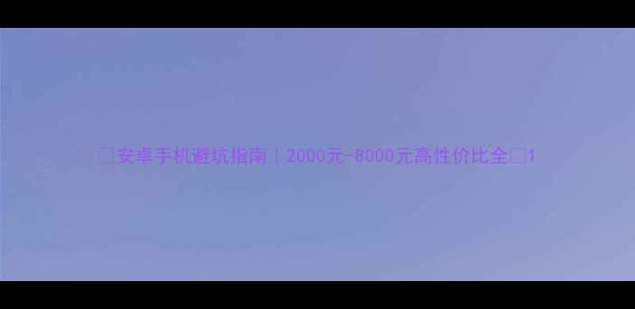 安卓手机避坑指南2000元-8000元高性价比全