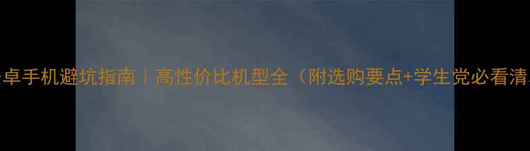 安卓手机避坑指南高性价比机型全附选购要点学生党必看清单