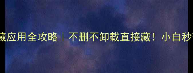 安卓手机隐藏应用全攻略不删不卸载直接藏小白秒变隐藏大师