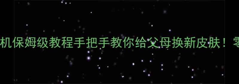 安卓系统刷老人机保姆级教程手把手教你给父母换新皮肤零基础也能操作