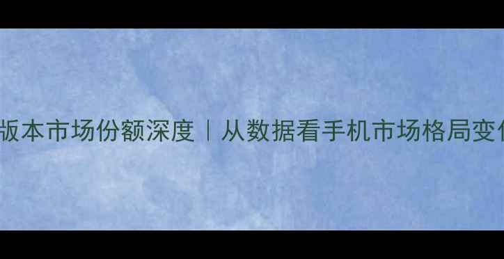 安卓系统版本市场份额深度从数据看手机市场格局变化必看