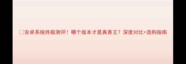 安卓系统终极测评哪个版本才是真香王深度对比选购指南