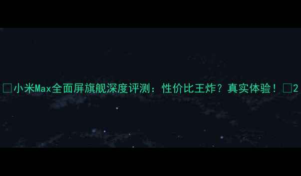 小米Max全面屏旗舰深度评测性价比王炸真实体验