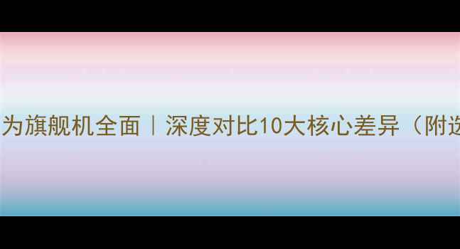 小米vs华为旗舰机全面深度对比10大核心差异附选购指南