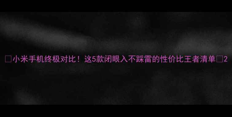 小米手机终极对比这5款闭眼入不踩雷的性价比王者清单