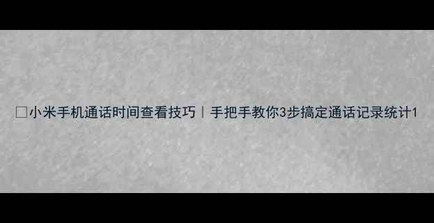 小米手机通话时间查看技巧手把手教你3步搞定通话记录统计
