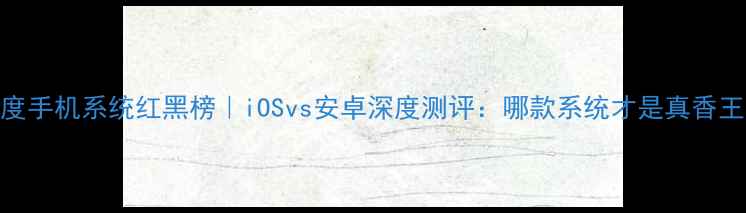 图片 📱度手机系统红黑榜｜iOSvs安卓深度测评：哪款系统才是真香王？