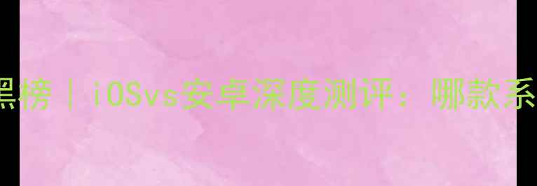 度手机系统红黑榜iOSvs安卓深度测评哪款系统才是真香王