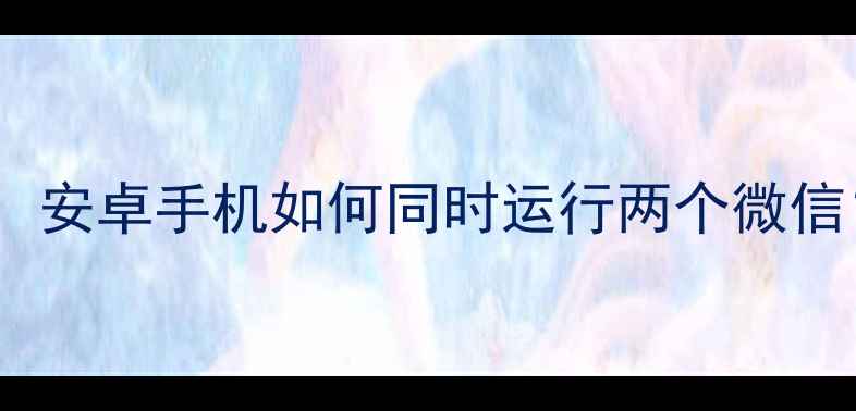 微信双开终极指南安卓手机如何同时运行两个微信附安全使用技巧