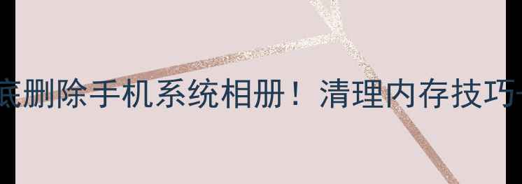 图片 📱手把手教你彻底删除手机系统相册！清理内存技巧+隐藏功能大公开
