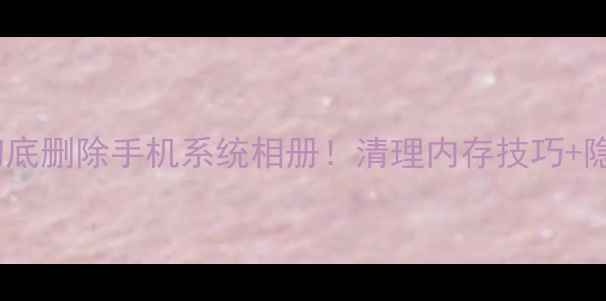 图片 📱手把手教你彻底删除手机系统相册！清理内存技巧+隐藏功能大公开1