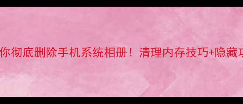 手把手教你彻底删除手机系统相册清理内存技巧隐藏功能大公开