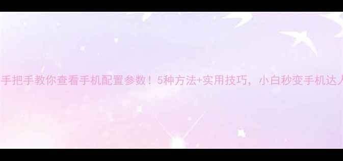手把手教你查看手机配置参数5种方法实用技巧小白秒变手机达人