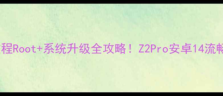 手把手教程Root系统升级全攻略Z2Pro安卓14流畅运行实测