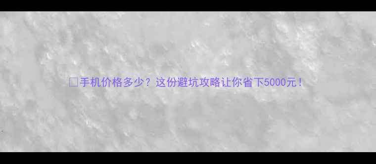 图片 📱手机价格多少？这份避坑攻略让你省下5000元！