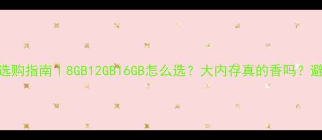 手机内存选购指南8GB12GB16GB怎么选大内存真的香吗避坑全攻略