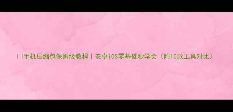 手机压缩包保姆级教程安卓iOS零基础秒学会附10款工具对比