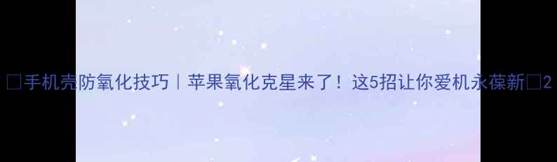 手机壳防氧化技巧苹果氧化克星来了这5招让你爱机永葆新