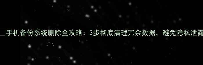 图片 📱手机备份系统删除全攻略：3步彻底清理冗余数据，避免隐私泄露
