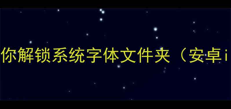 手机字体管家手把手教你解锁系统字体文件夹安卓iOS全攻略字体美化教程
