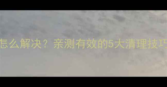 手机存储不足怎么解决亲测有效的5大清理技巧3分钟搞定